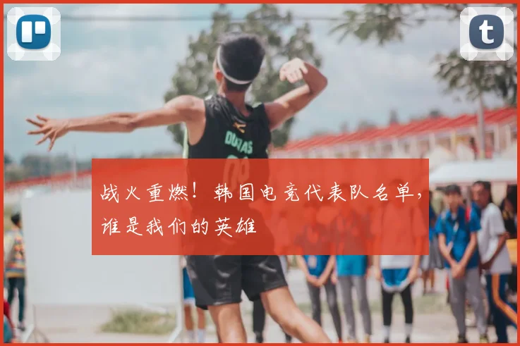 战火重燃！韩国电竞代表队名单，谁是我们的英雄