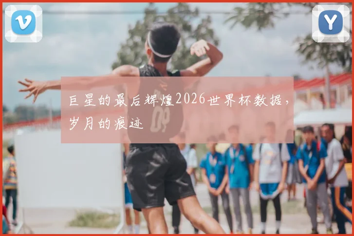 巨星的最后辉煌2026世界杯数据,岁月的痕迹