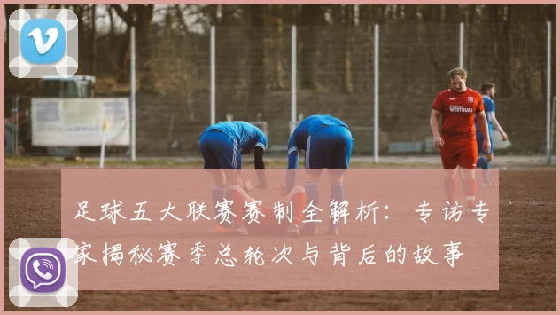 足球五大联赛赛制全解析：专访专家揭秘赛季总轮次与背后的故事