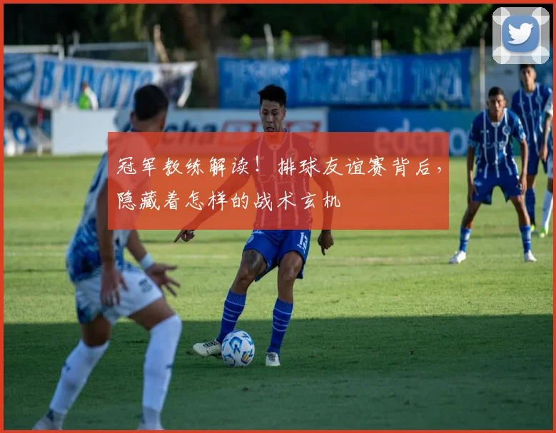 冠军教练解读！排球友谊赛背后，隐藏着怎样的战术玄机