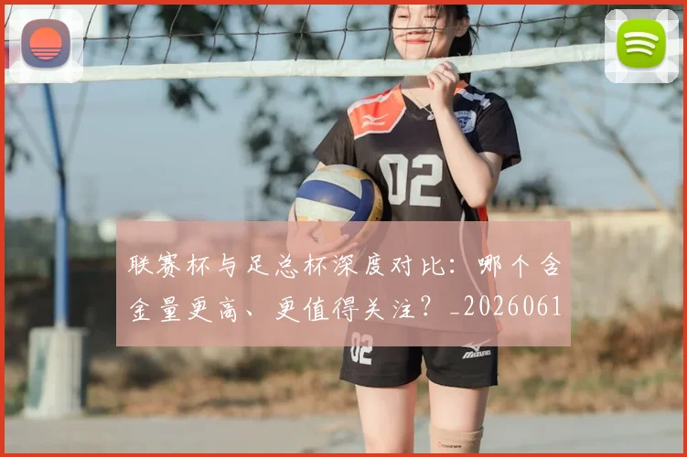 联赛杯与足总杯深度对比:哪个含金量更高、更值得关注?_20260612164609