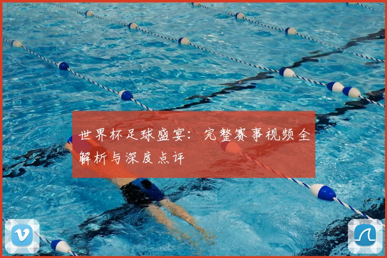 世界杯足球盛宴：完整赛事视频全解析与深度点评