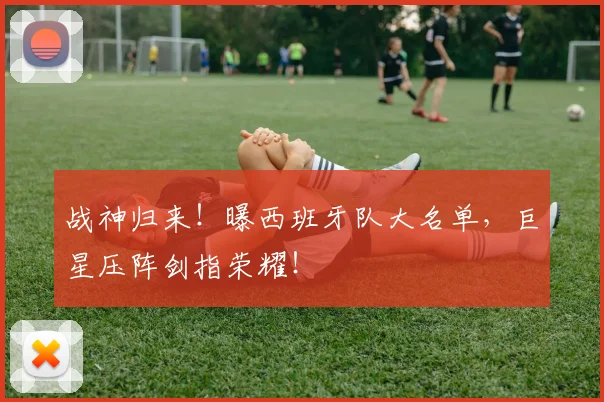 战神归来!曝西班牙队大名单,巨星压阵剑指荣耀!