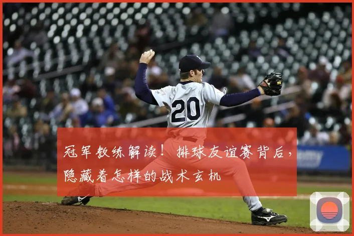 冠军教练解读!排球友谊赛背后,隐藏着怎样的战术玄机